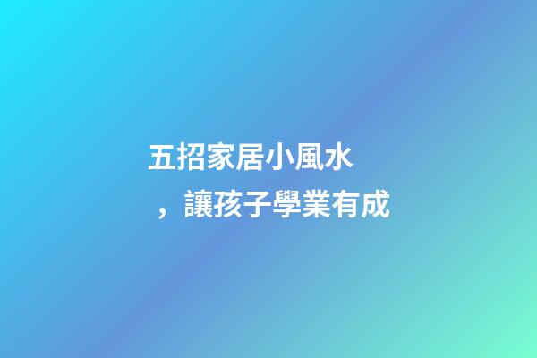 五招家居小風水，讓孩子學業有成